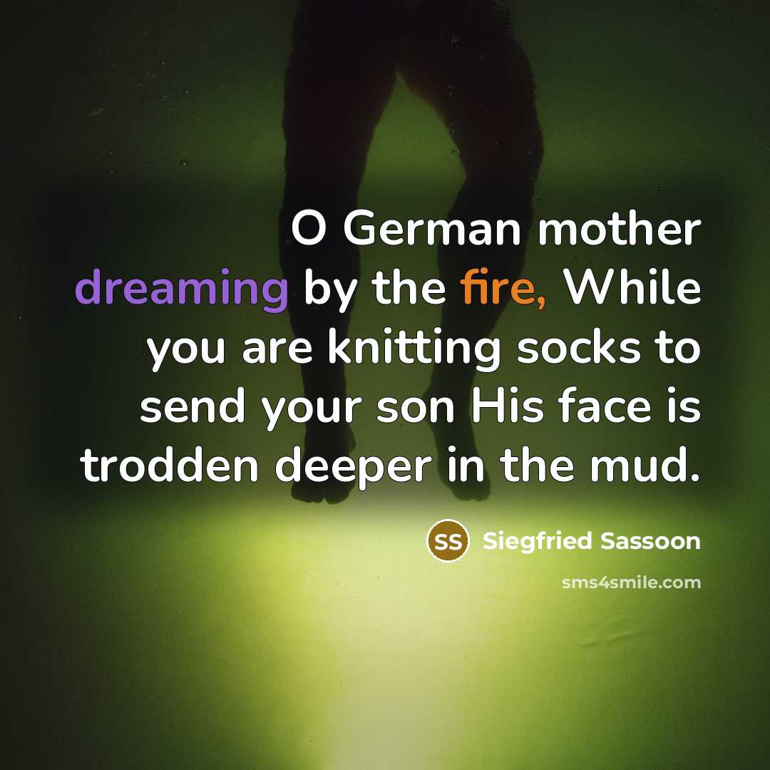 “O German mother dreaming by the fire, While you are knitting socks to send your son His face is trodden deeper in the mud.” quote by Siegfried Sassoon