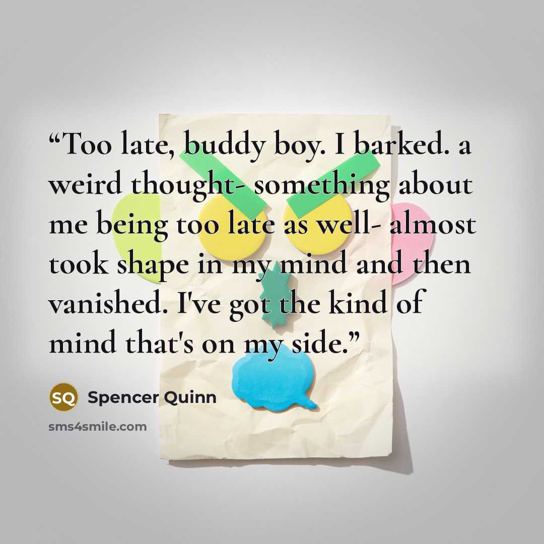 “Too late, buddy boy. I barked. a weird thought- something about me being too late as well- almost took shape in my mind and then vanished. I've got the kind of mind that's on my side.” quote by Spencer Quinn