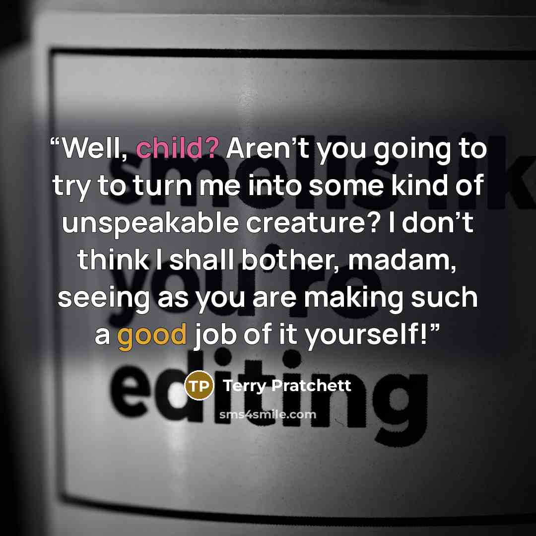 “Well, child? Aren't you going to try to turn me into some kind of unspeakable creature? I don't think I shall bother, madam, seeing as you are making such a good job of it yourself!” quote by Terry Pratchett