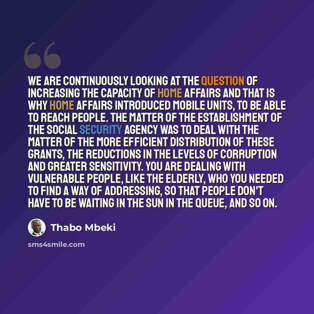 “We are continuously looking at the question of increasing the capacity of Home Affairs and that is why Home Affairs introduced mobile units, to be able to reach people. The matter of the establishment of the Social Security Agency was to deal with the matter of the more efficient distribution of…” quote by Thabo Mbeki