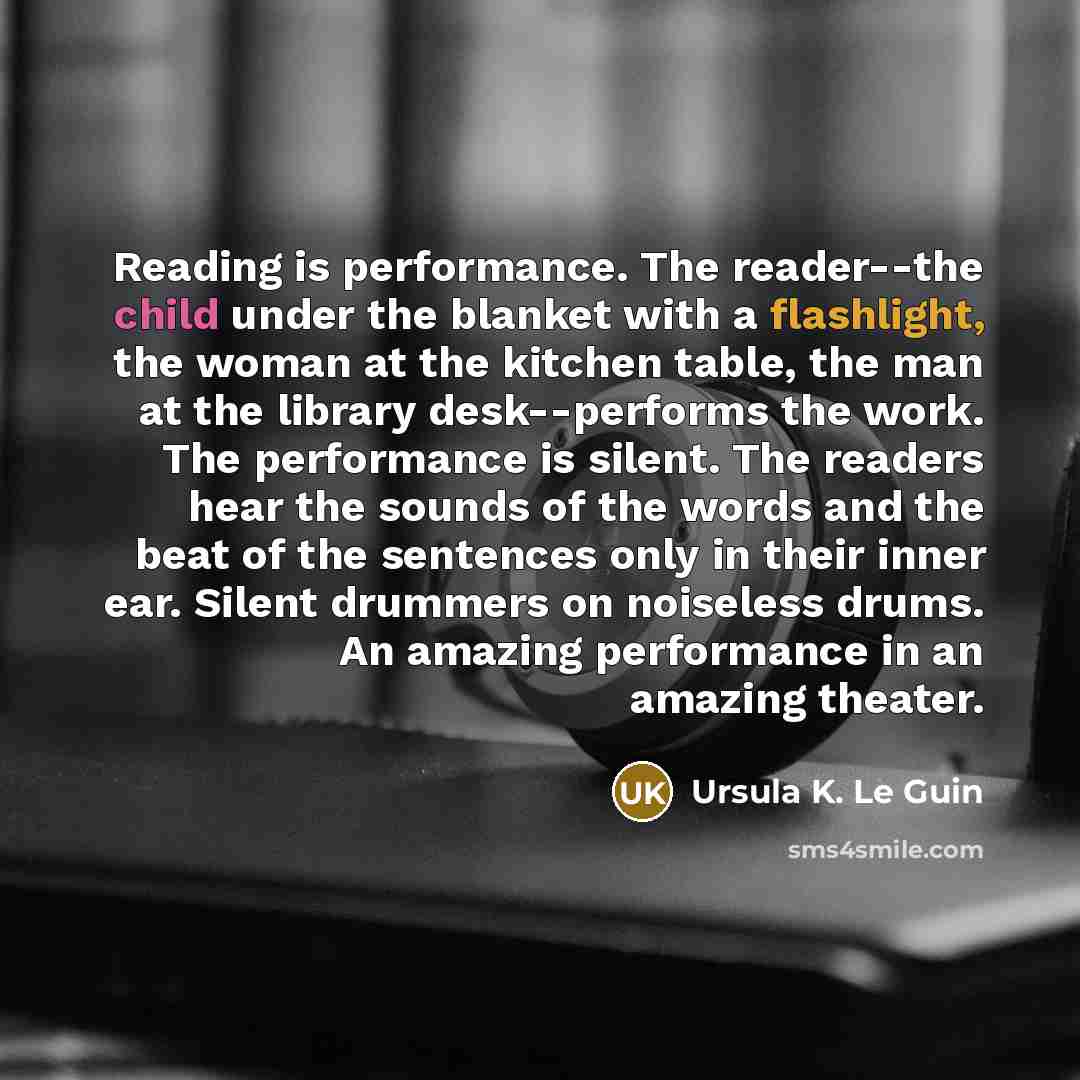 “Reading is performance. The reader--the child under the blanket with a flashlight, the woman at the kitchen table, the man at the library desk--performs the work. The performance is silent. The readers hear the sounds of the words and the beat of the sentences only in their inner ear. Silent…” quote by Ursula K. Le Guin