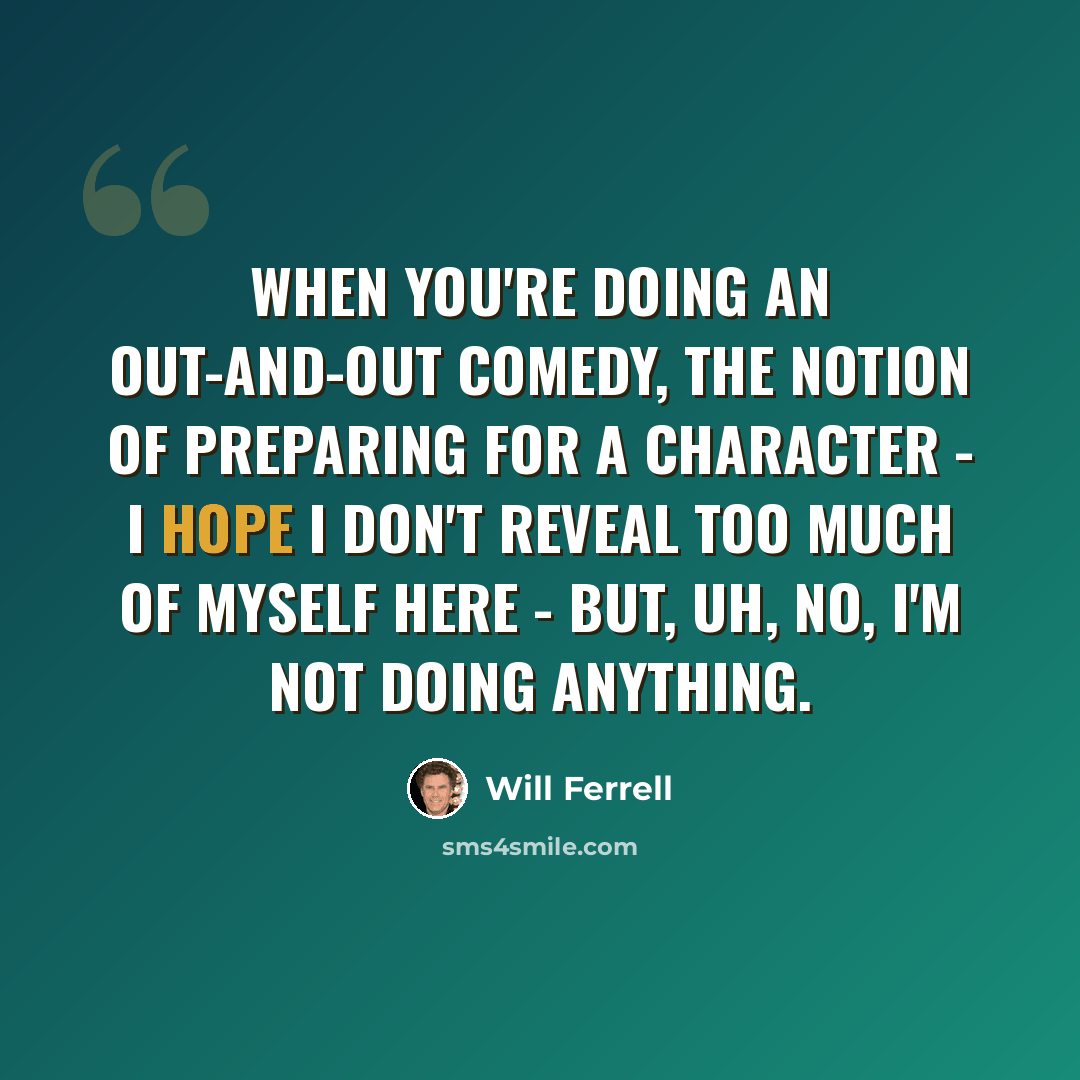 “When you're doing an out-and-out comedy, the notion of preparing for a character - I hope I don't reveal too much of myself here - but, uh, no, I'm not doing anything.” quote by Will Ferrell