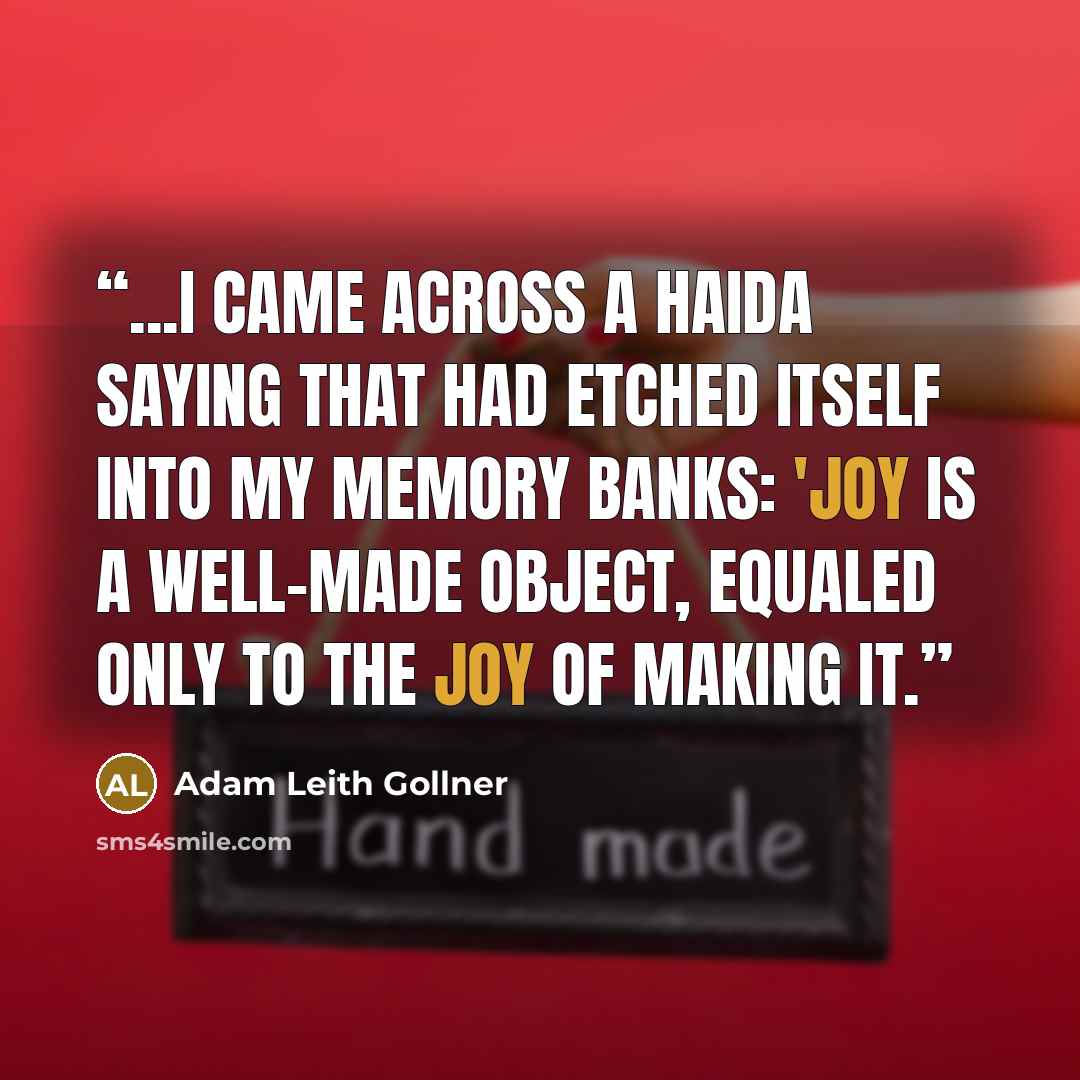 “...I came across a Haida saying that had etched itself into my memory banks: 'Joy is a well-made object, equaled only to the joy of making it.” quote by Adam Leith Gollner