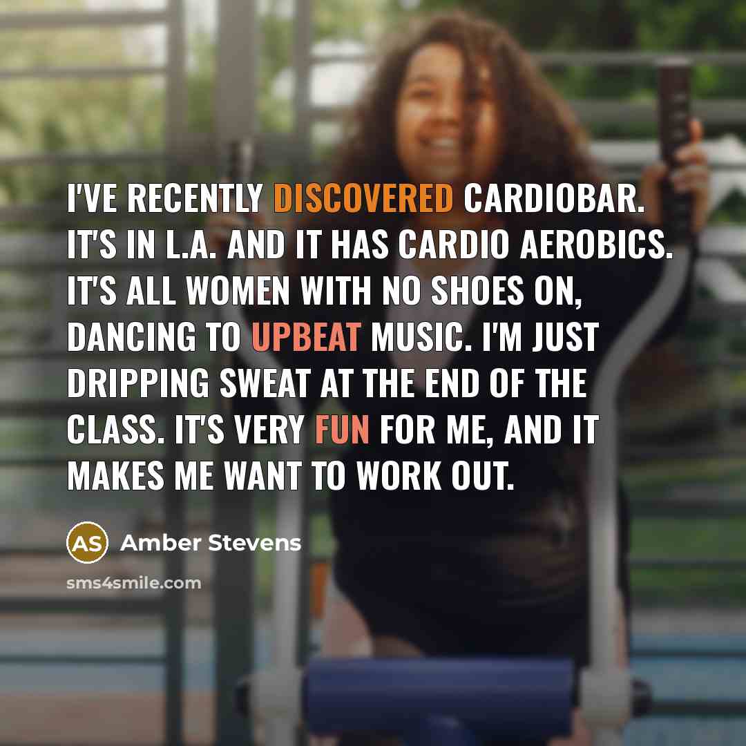 “I've recently discovered Cardiobar. It's in L.A. and it has Cardio Aerobics. It's all women with no shoes on, dancing to upbeat music. I'm just dripping sweat at the end of the class. It's very fun for me, and it makes me want to work out.” quote by Amber Stevens