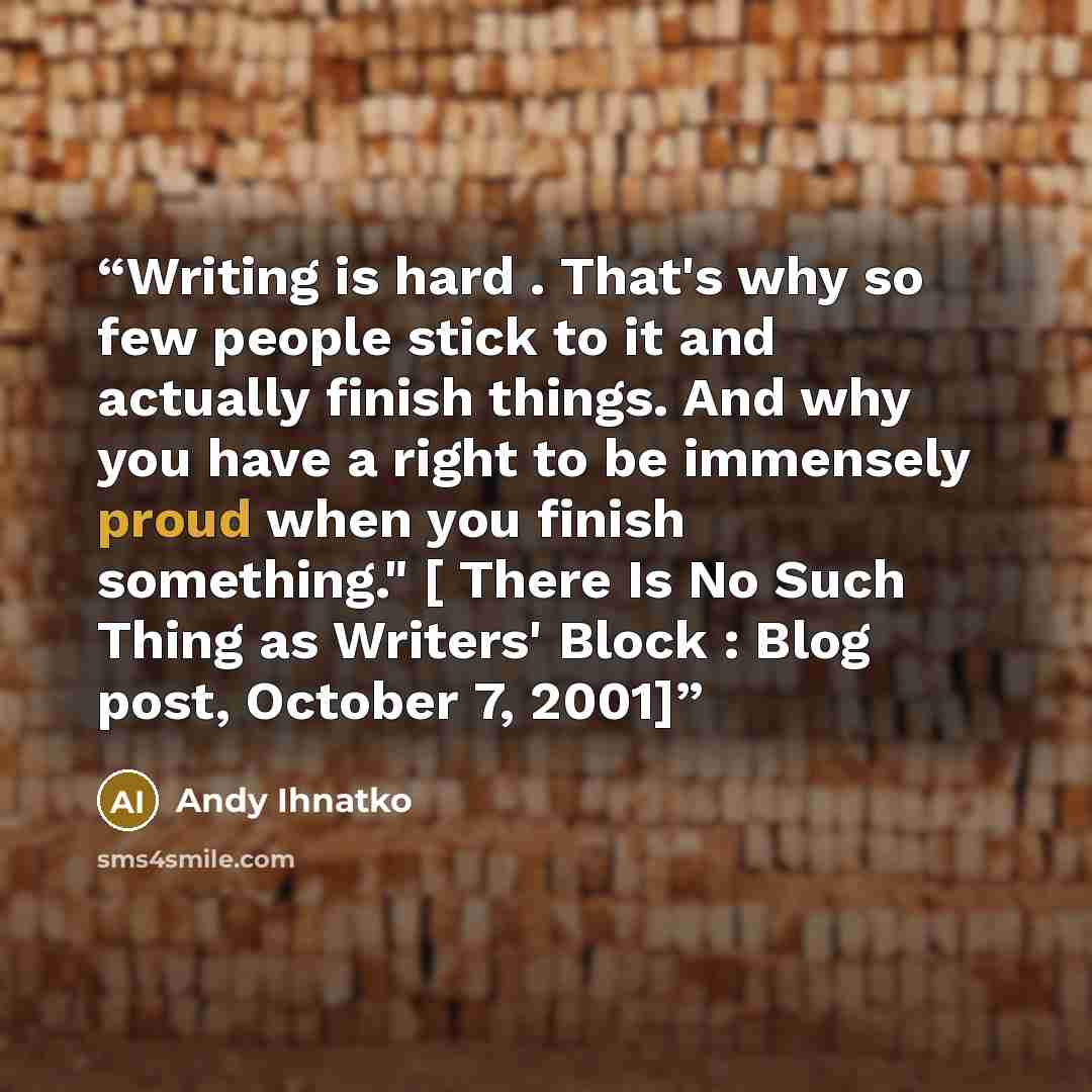 “Writing is hard . That's why so few people stick to it and actually finish things. And why you have a right to be immensely proud when you finish something." [ There Is No Such Thing as Writers' Block : Blog post, October 7, 2001]” quote by Andy Ihnatko