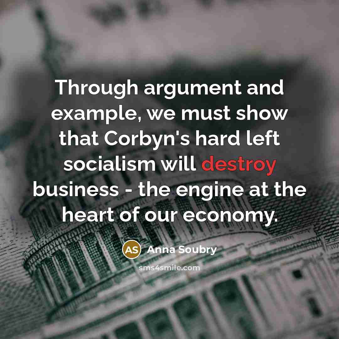 “Through argument and example, we must show that Corbyn's hard left socialism will destroy business - the engine at the heart of our economy.” quote by Anna Soubry