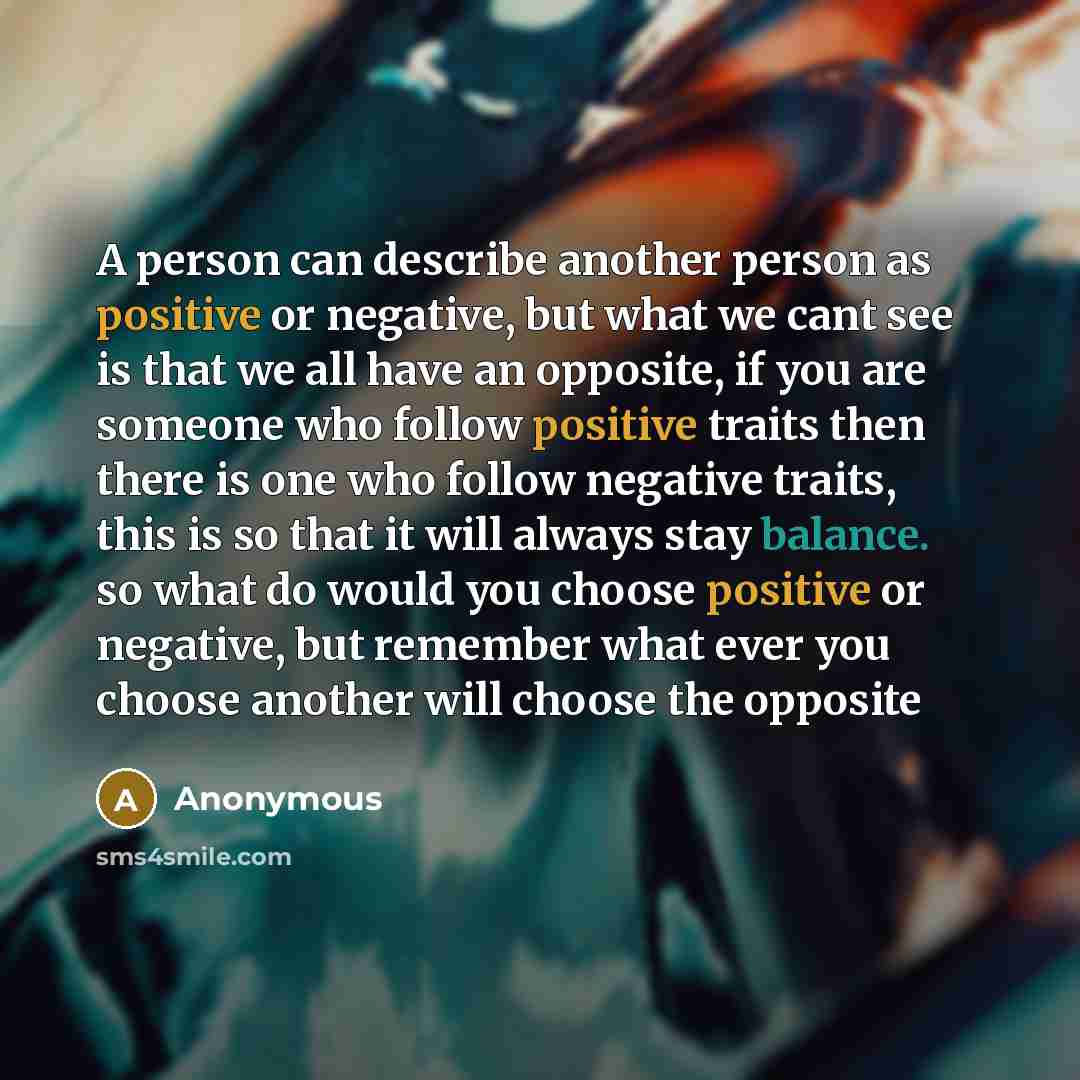 “A person can describe another person as positive or negative, but what we cant see is that we all have an opposite, if you are someone who follow positive traits then there is one who follow negative traits, this is so that it will always stay balance. so what do would you choose positive or…” quote by Anonymous