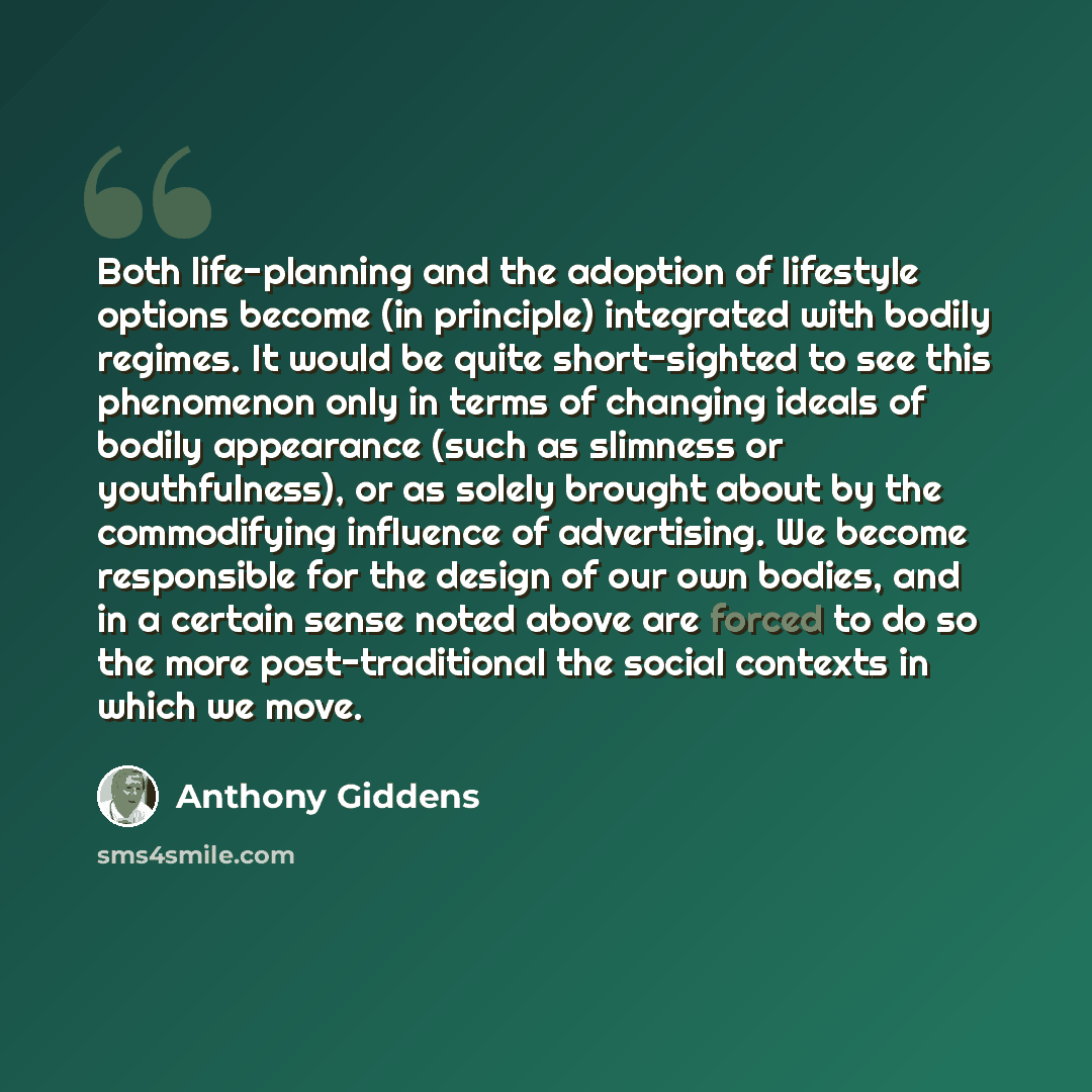 “Both life-planning and the adoption of lifestyle options become (in principle) integrated with bodily regimes. It would be quite short-sighted to see this phenomenon only in terms of changing ideals of bodily appearance (such as slimness or youthfulness), or as solely brought about by the…” quote by Anthony Giddens