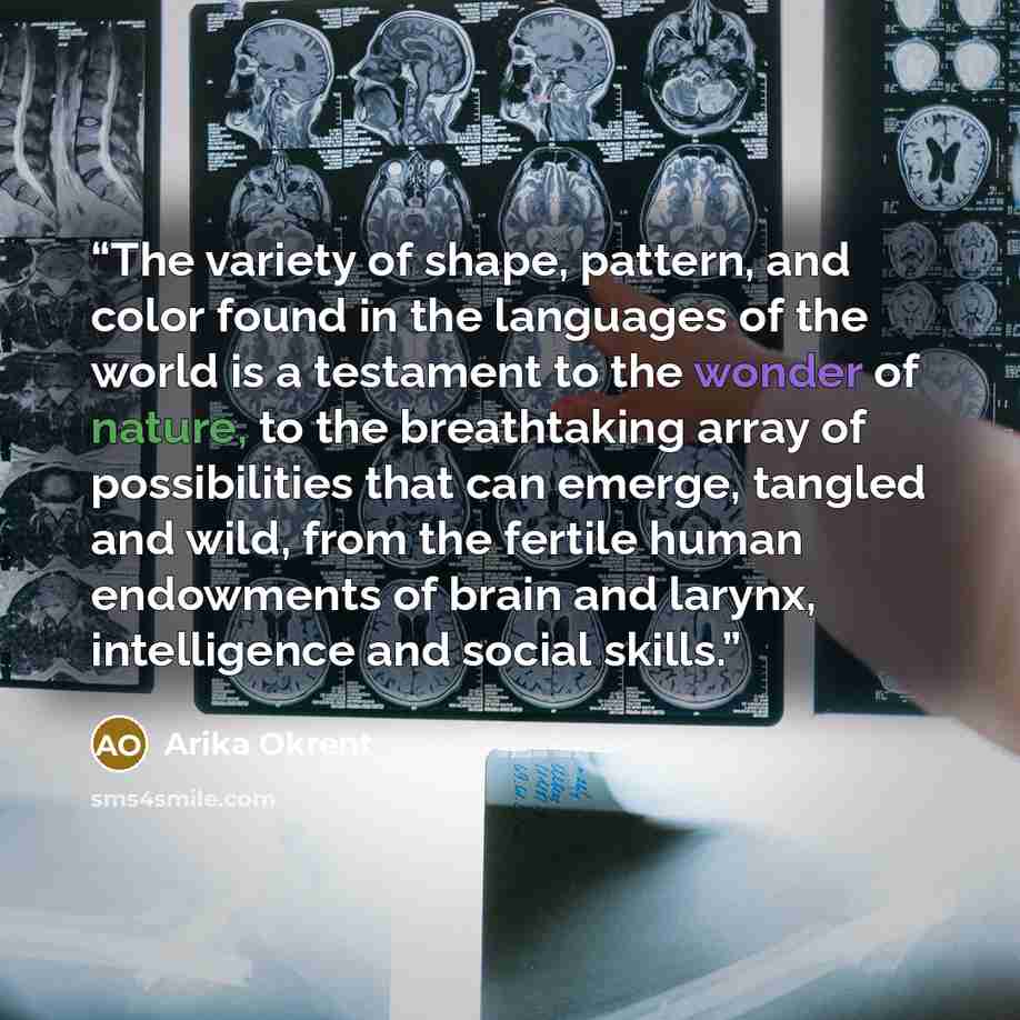 “The variety of shape, pattern, and color found in the languages of the world is a testament to the wonder of nature, to the breathtaking array of possibilities that can emerge, tangled and wild, from the fertile human endowments of brain and larynx, intelligence and social skills.” quote by Arika Okrent