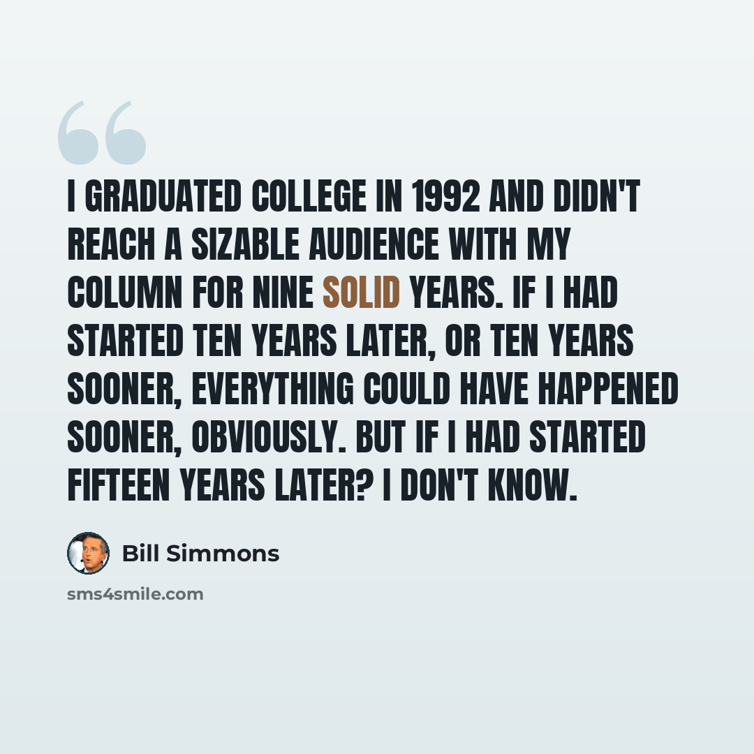 “I graduated college in 1992 and didn't reach a sizable audience with my column for nine solid years. If I had started ten years later, or ten years sooner, everything could have happened sooner, obviously. But if I had started fifteen years later? I don't know.” quote by Bill Simmons