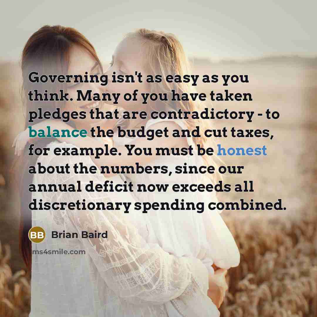 “Governing isn't as easy as you think. Many of you have taken pledges that are contradictory - to balance the budget and cut taxes, for example. You must be honest about the numbers, since our annual deficit now exceeds all discretionary spending combined.” quote by Brian Baird