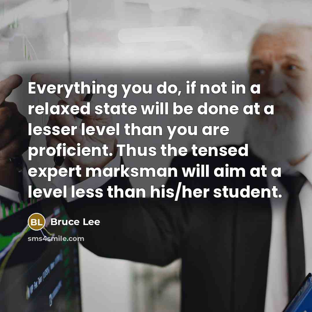 “Everything you do, if not in a relaxed state will be done at a lesser level than you are proficient. Thus the tensed expert marksman will aim at a level less than his/her student.” quote by Bruce Lee