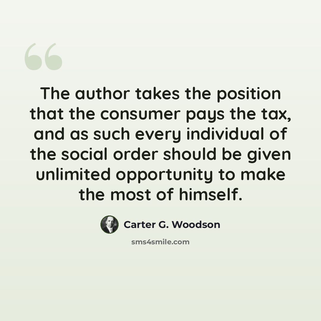 “The author takes the position that the consumer pays the tax, and as such every individual of the social order should be given unlimited opportunity to make the most of himself.” quote by Carter G. Woodson