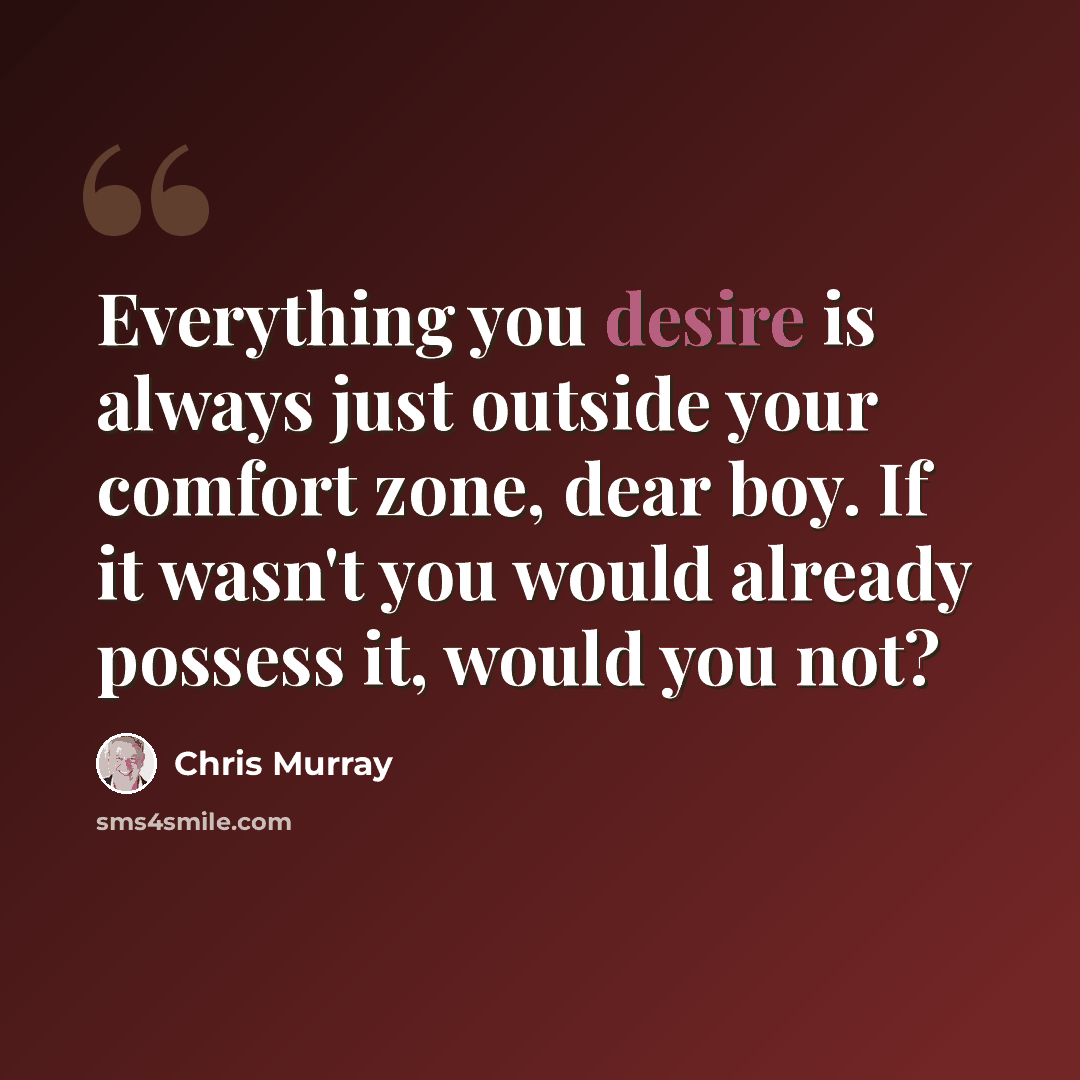 “Everything you desire is always just outside your comfort zone, dear boy. If it wasn't you would already possess it, would you not?” quote by Chris Murray