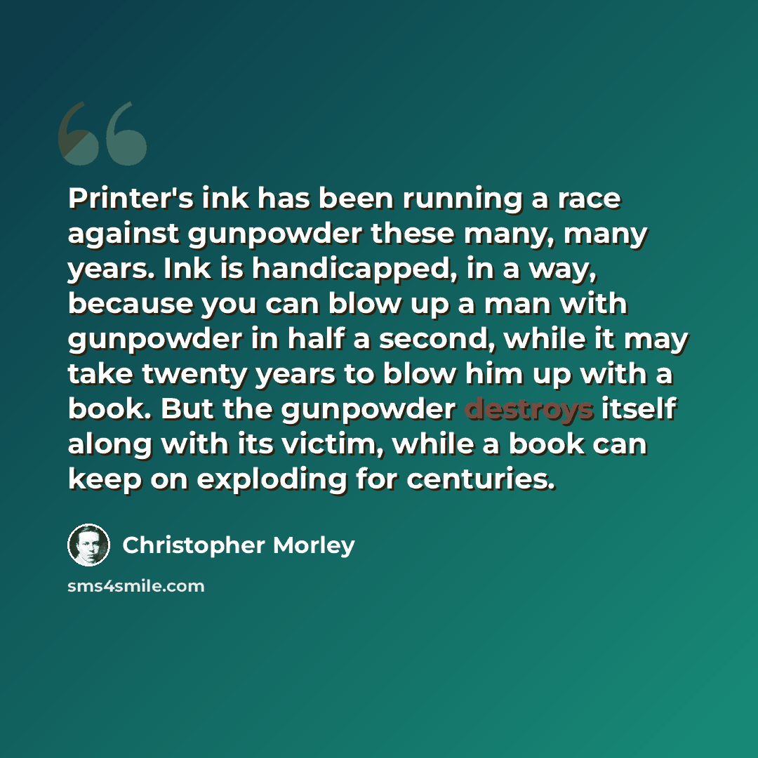 “Printer's ink has been running a race against gunpowder these many, many years. Ink is handicapped, in a way, because you can blow up a man with gunpowder in half a second, while it may take twenty years to blow him up with a book. But the gunpowder destroys itself along with its victim, while a…” quote by Christopher Morley