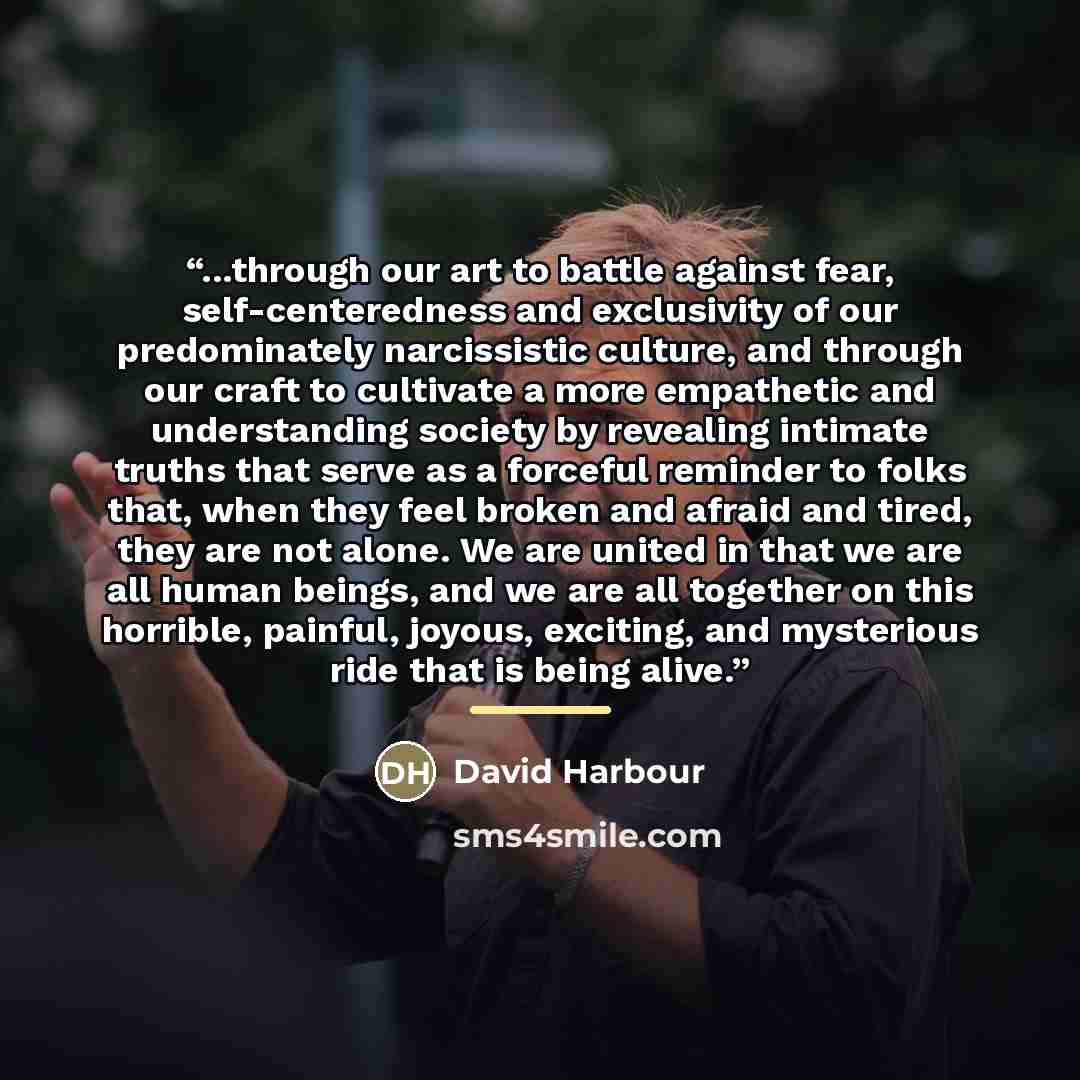 “...through our art to battle against fear, self-centeredness and exclusivity of our predominately narcissistic culture, and through our craft to cultivate a more empathetic and understanding society by revealing intimate truths that serve as a forceful reminder to folks that, when they feel broken…” quote by David Harbour