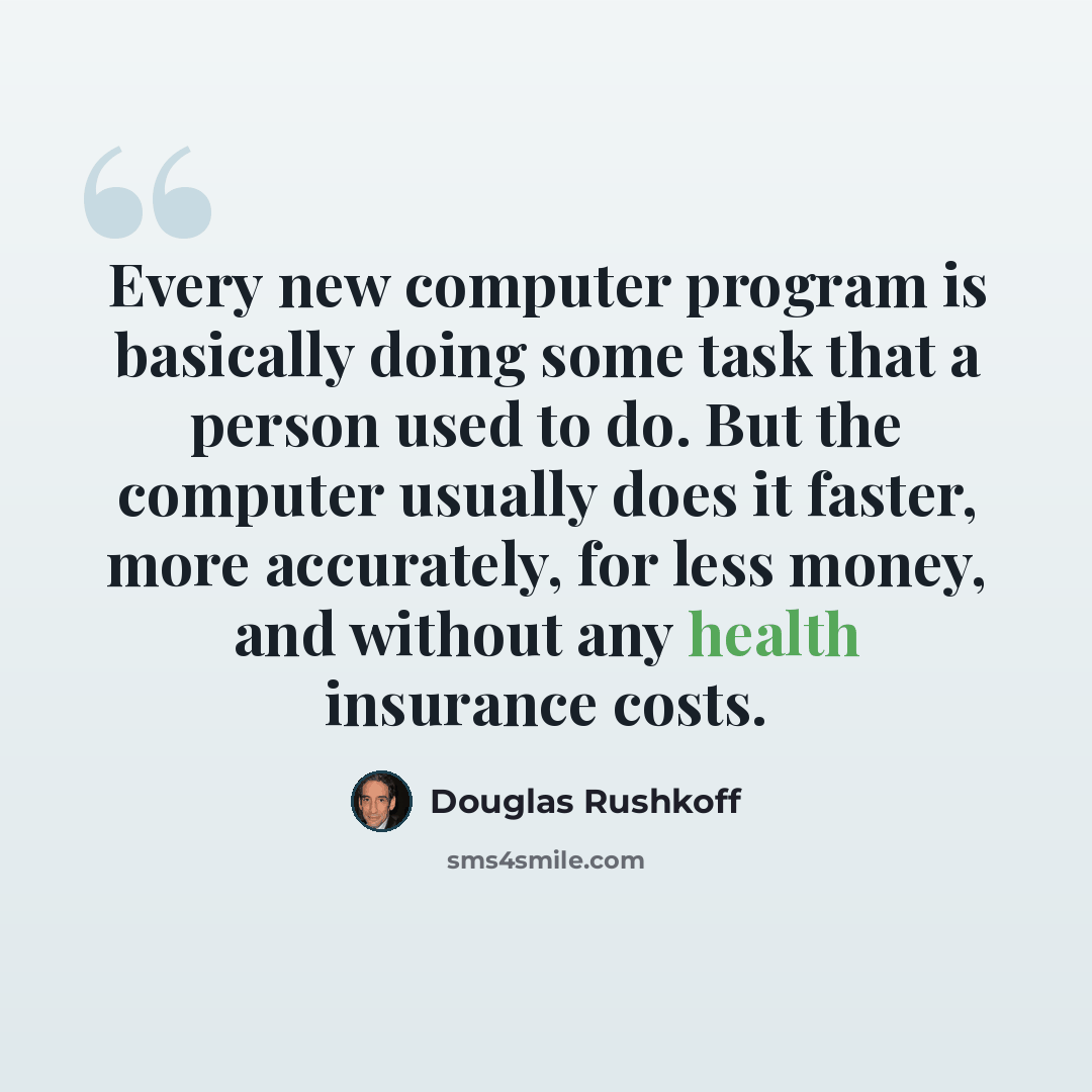 “Every new computer program is basically doing some task that a person used to do. But the computer usually does it faster, more accurately, for less money, and without any health insurance costs.” quote by Douglas Rushkoff