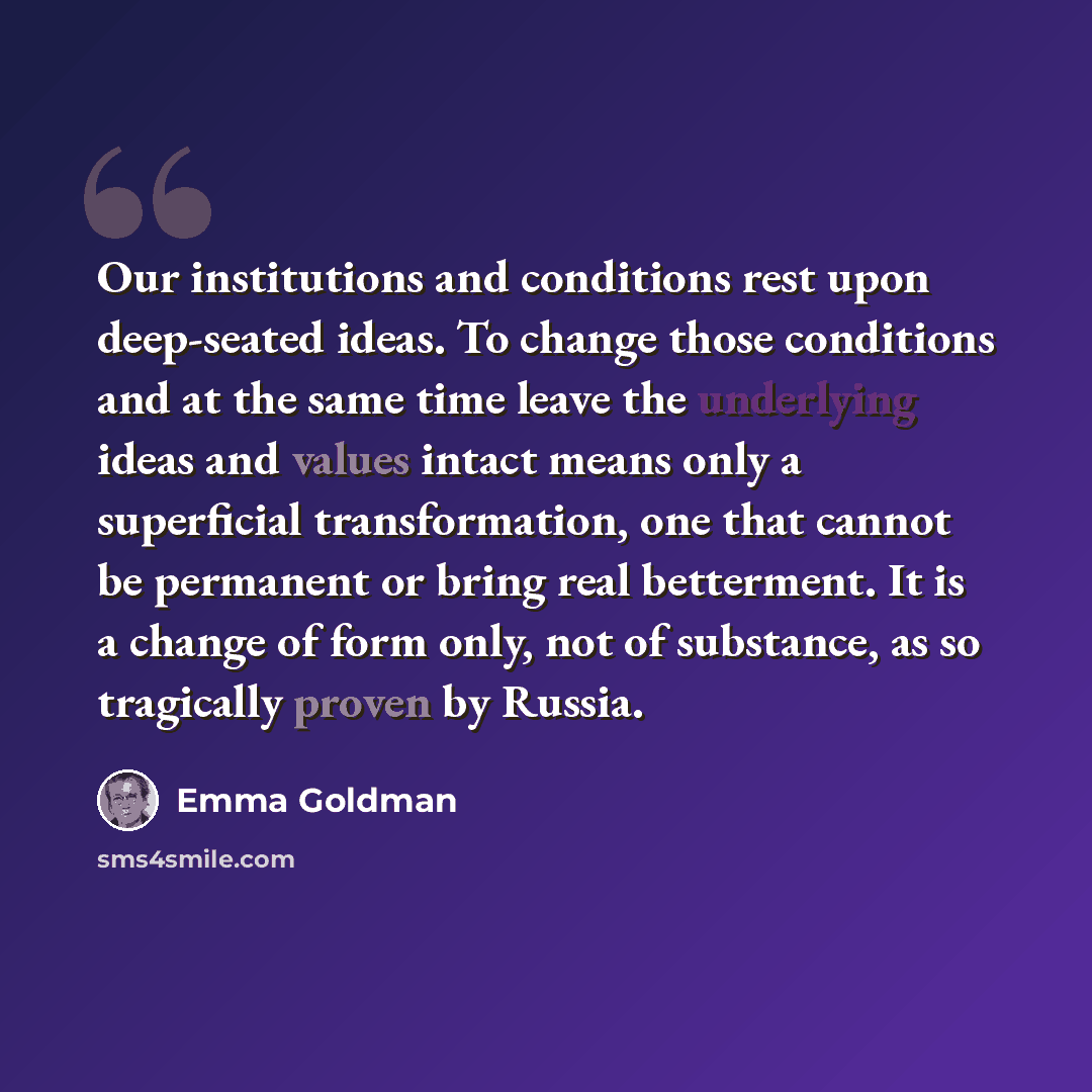 “Our institutions and conditions rest upon deep-seated ideas. To change those conditions and at the same time leave the underlying ideas and values intact means only a superficial transformation, one that cannot be permanent or bring real betterment. It is a change of form only, not of substance…” quote by Emma Goldman