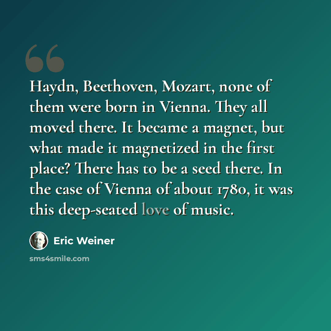 “Haydn, Beethoven, Mozart, none of them were born in Vienna. They all moved there. It became a magnet, but what made it magnetized in the first place? There has to be a seed there. In the case of Vienna of about 1780, it was this deep-seated love of music.” quote by Eric Weiner