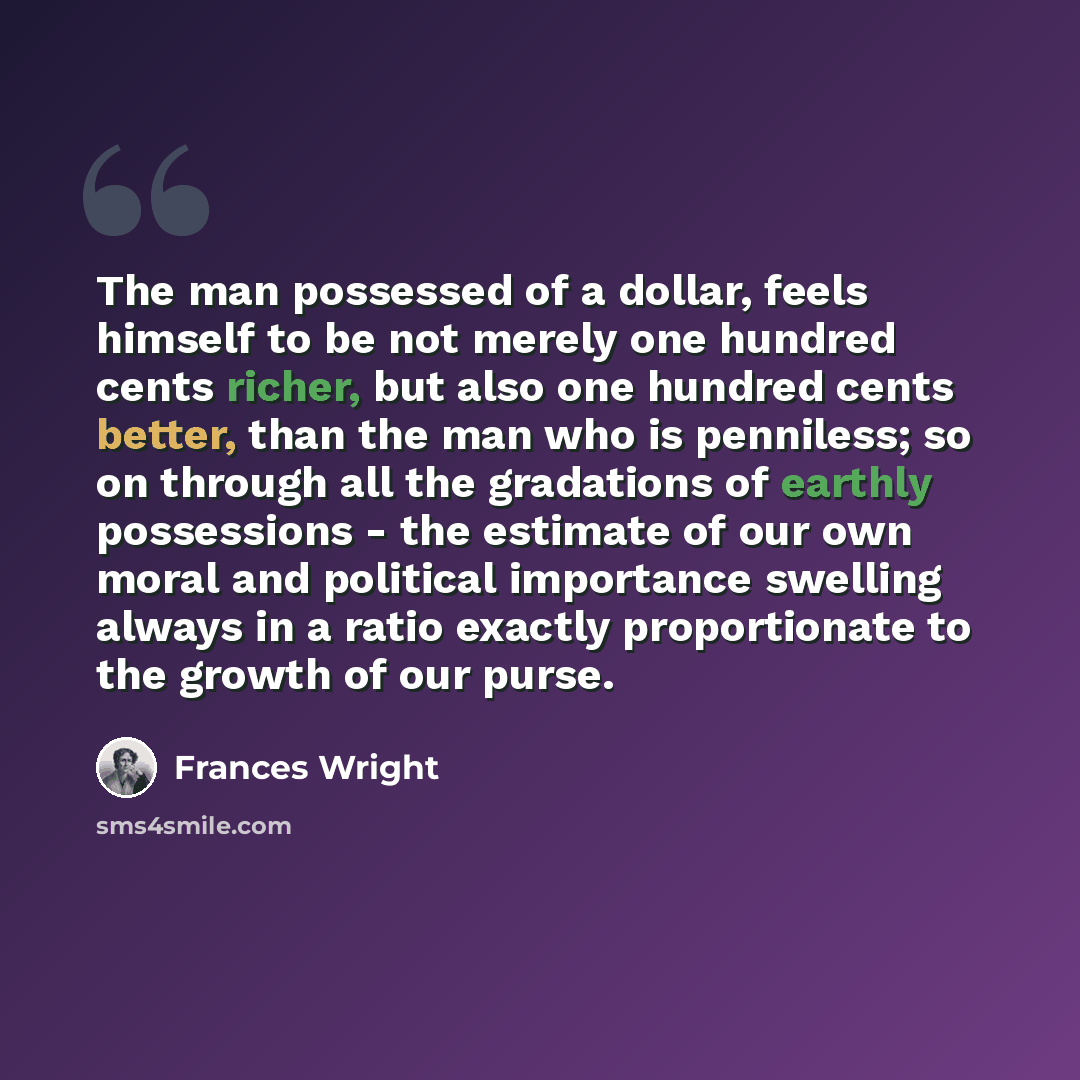 “The man possessed of a dollar, feels himself to be not merely one hundred cents richer, but also one hundred cents better, than the man who is penniless; so on through all the gradations of earthly possessions - the estimate of our own moral and political importance swelling always in a ratio…” quote by Frances Wright