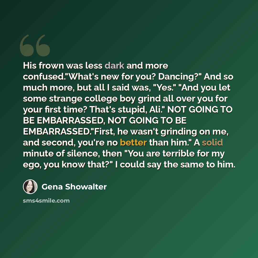 “His frown was less dark and more confused."What's new for you? Dancing?" And so much more, but all I said was, "Yes." "And you let some strange college boy grind all over you for your first time? That's stupid, Ali." NOT GOING TO BE EMBARRASSED, NOT GOING TO BE EMBARRASSED."First, he wasn't…” quote by Gena Showalter