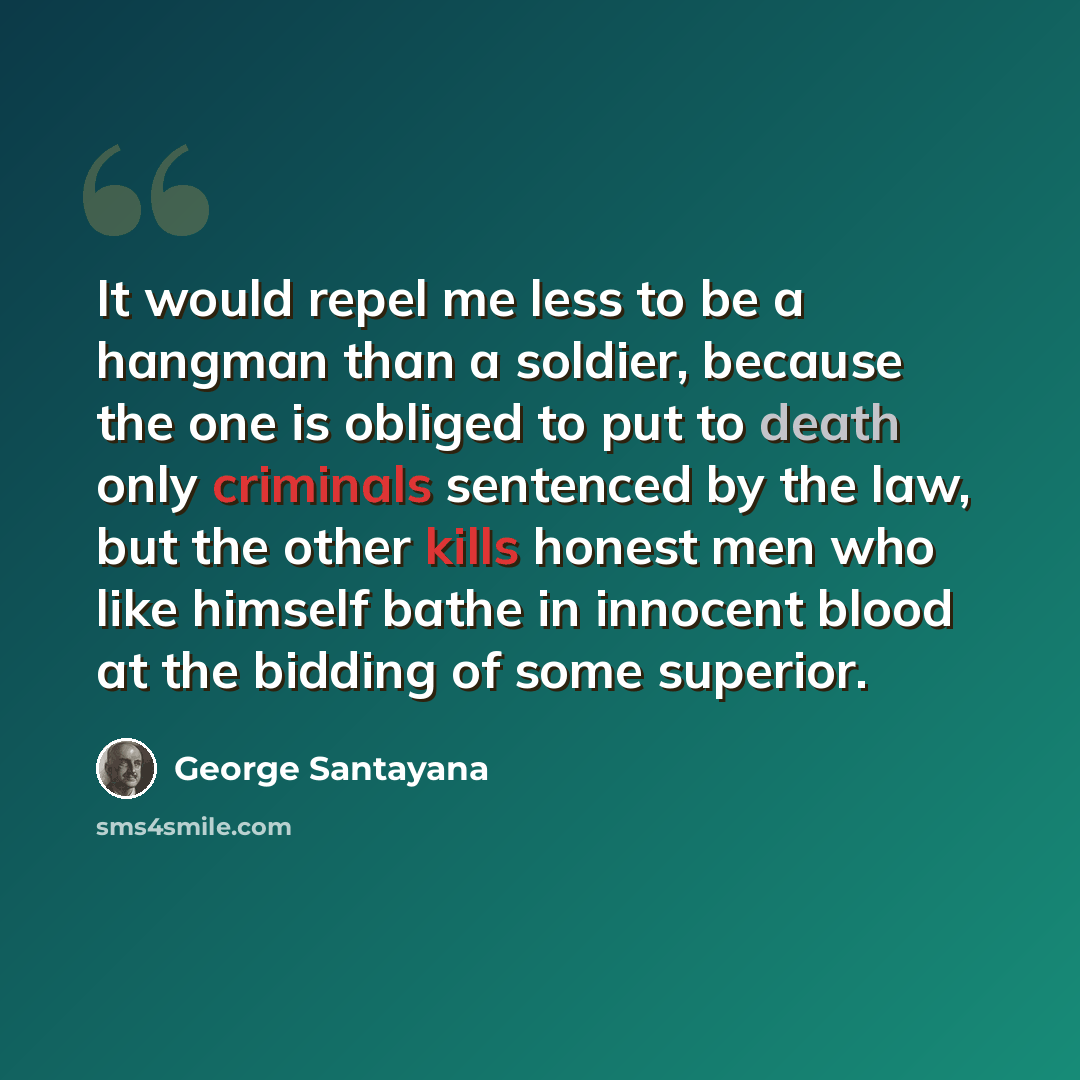 “It would repel me less to be a hangman than a soldier, because the one is obliged to put to death only criminals sentenced by the law, but the other kills honest men who like himself bathe in innocent blood at the bidding of some superior.” quote by George Santayana