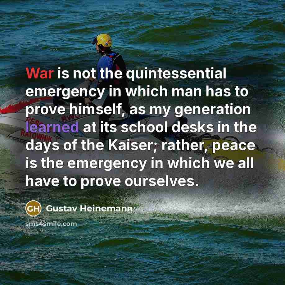 “War is not the quintessential emergency in which man has to prove himself, as my generation learned at its school desks in the days of the Kaiser; rather, peace is the emergency in which we all have to prove ourselves.” quote by Gustav Heinemann