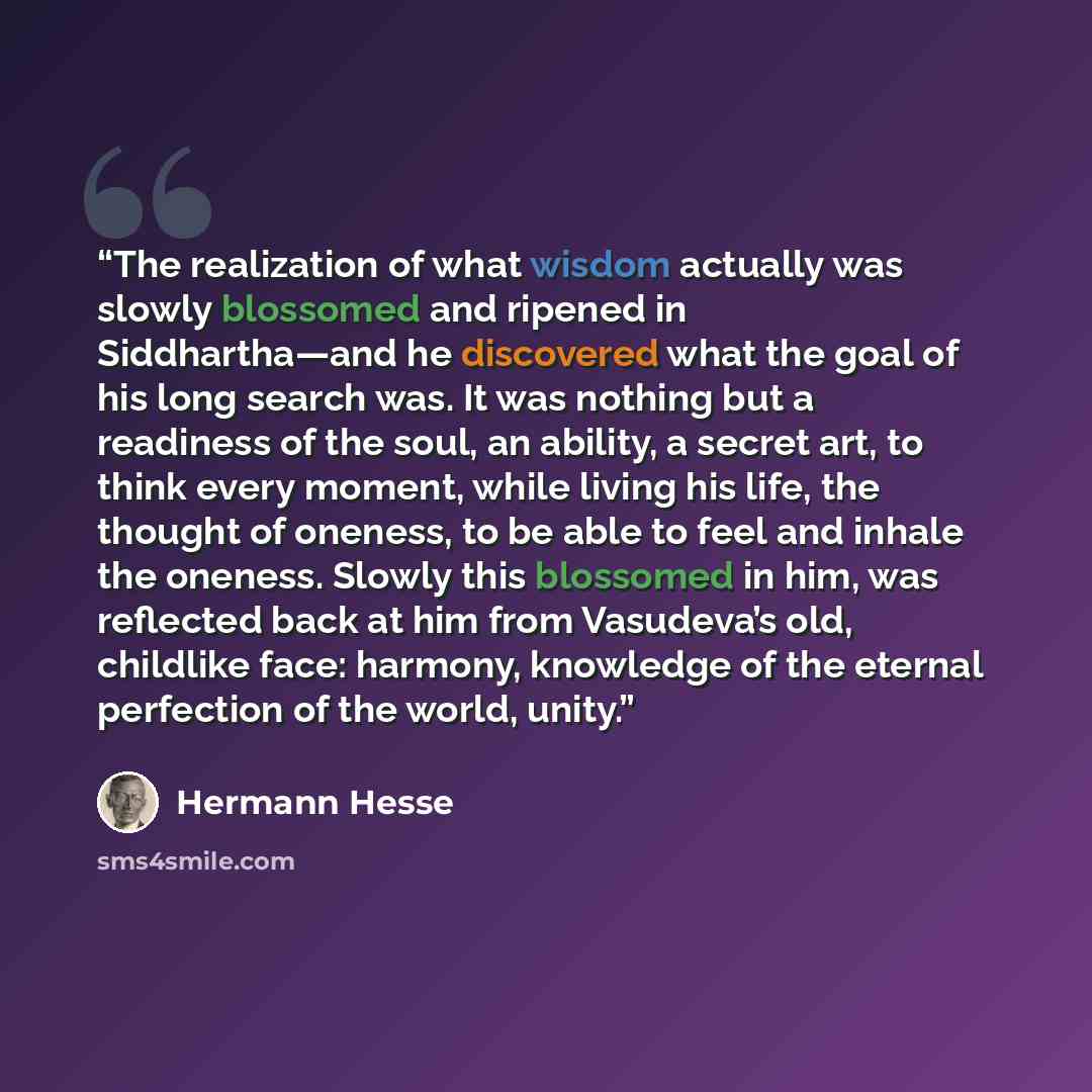 “The realization of what wisdom actually was slowly blossomed and ripened in Siddhartha—and he discovered what the goal of his long search was. It was nothing but a readiness of the soul, an ability, a secret art, to think every moment, while living his life, the thought of oneness, to be able to…” quote by Hermann Hesse