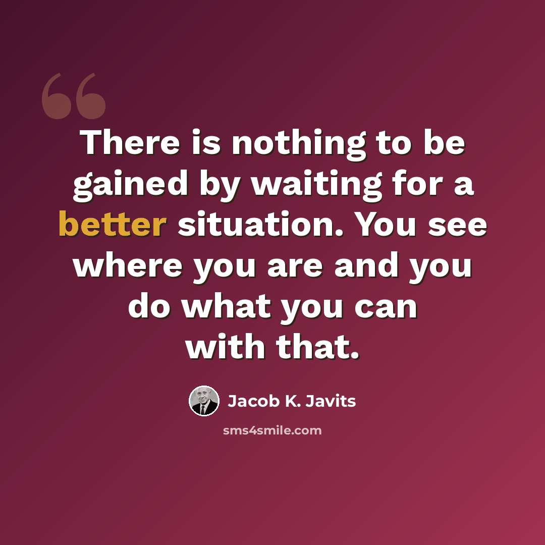 “There is nothing to be gained by waiting for a better situation. You see where you are and you do what you can with that.” quote by Jacob K. Javits