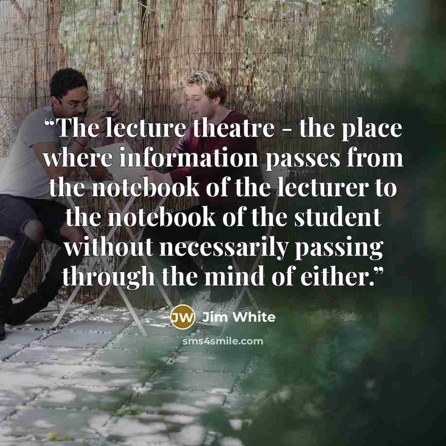 “The lecture theatre - the place where information passes from the notebook of the lecturer to the notebook of the student without necessarily passing through the mind of either.” quote by Jim White