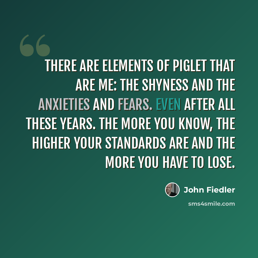 “There are elements of Piglet that are me: the shyness and the anxieties and fears. Even after all these years. The more you know, the higher your standards are and the more you have to lose.” quote by John Fiedler