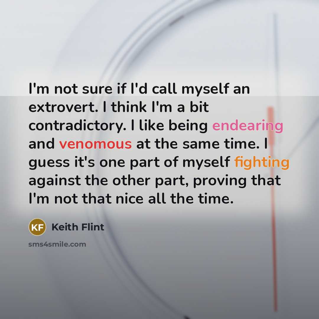 “I'm not sure if I'd call myself an extrovert. I think I'm a bit contradictory. I like being endearing and venomous at the same time. I guess it's one part of myself fighting against the other part, proving that I'm not that nice all the time.” quote by Keith Flint
