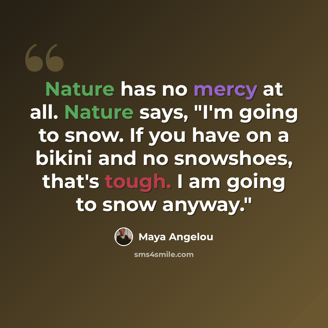 “Nature has no mercy at all. Nature says, "I'm going to snow. If you have on a bikini and no snowshoes, that's tough. I am going to snow anyway."” quote by Maya Angelou