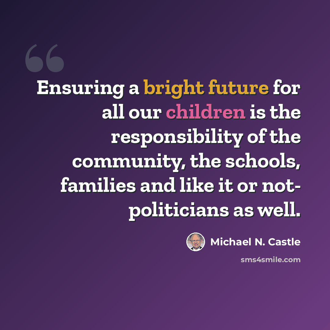 “Ensuring a bright future for all our children is the responsibility of the community, the schools, families and like it or not- politicians as well.” quote by Michael N. Castle