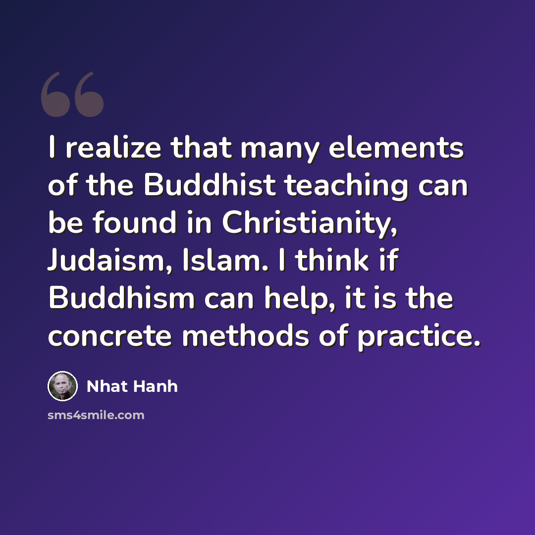“I realize that many elements of the Buddhist teaching can be found in Christianity, Judaism, Islam. I think if Buddhism can help, it is the concrete methods of practice.” quote by Nhat Hanh