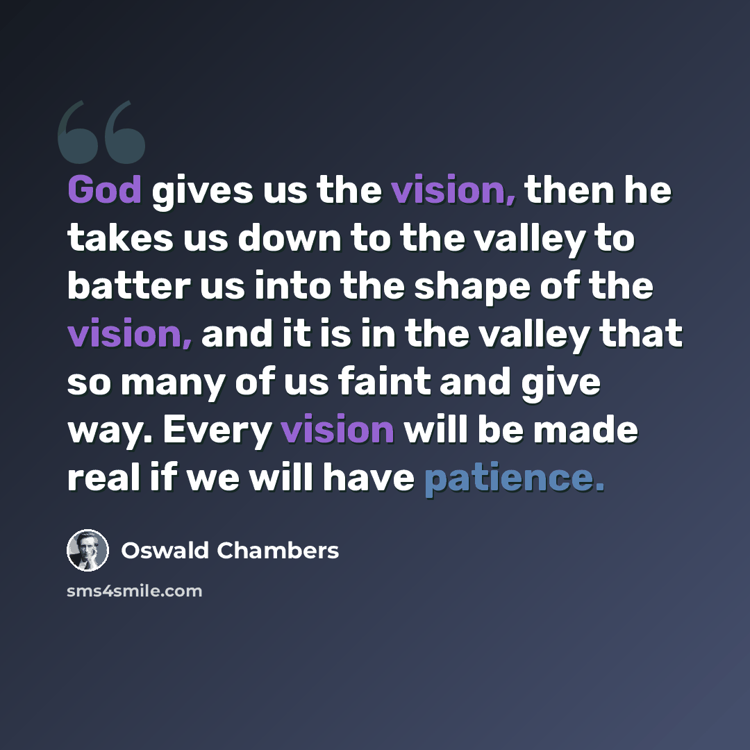 “God gives us the vision, then he takes us down to the valley to batter us into the shape of the vision, and it is in the valley that so many of us faint and give way. Every vision will be made real if we will have patience.” quote by Oswald Chambers