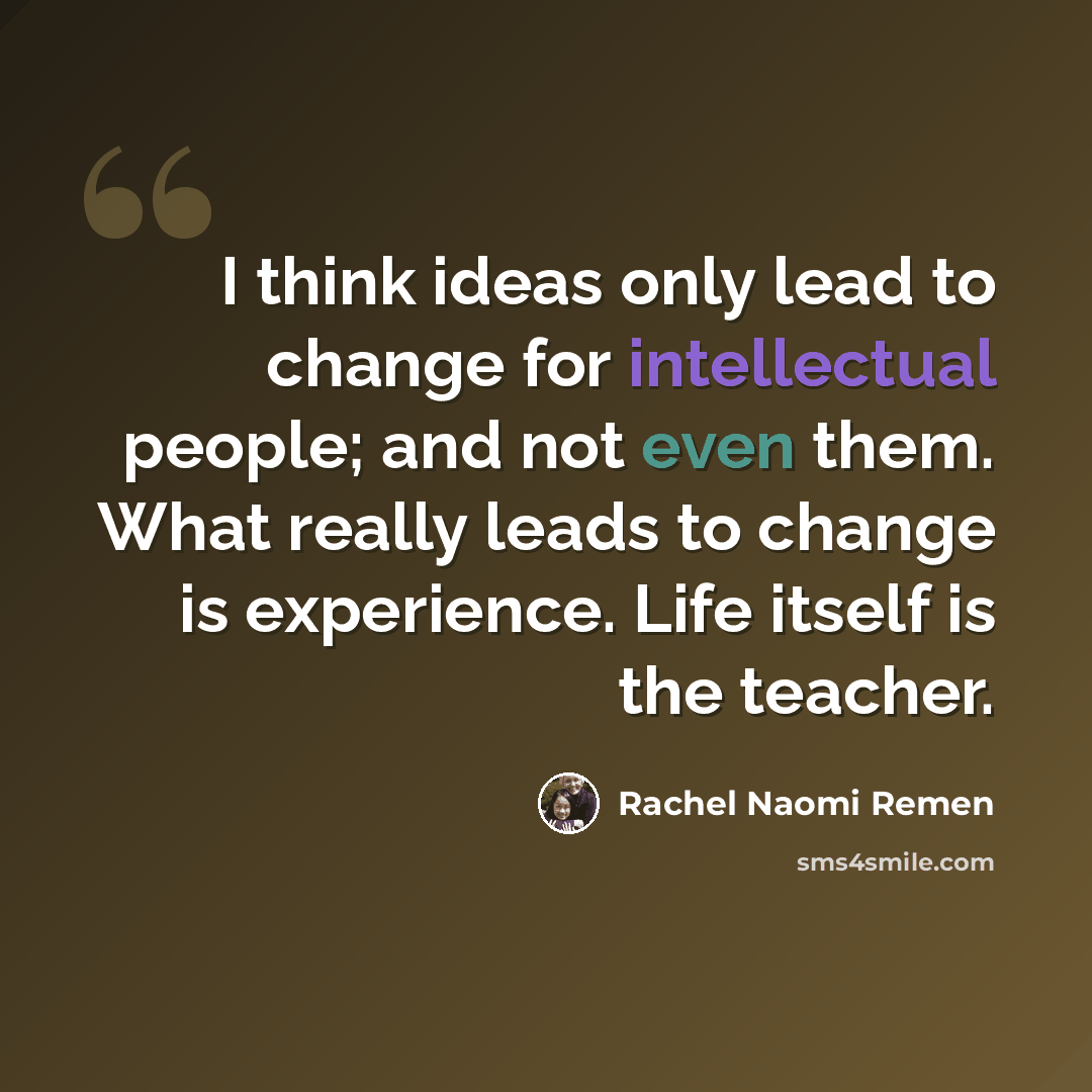 “I think ideas only lead to change for intellectual people; and not even them. What really leads to change is experience. Life itself is the teacher.” quote by Rachel Naomi Remen