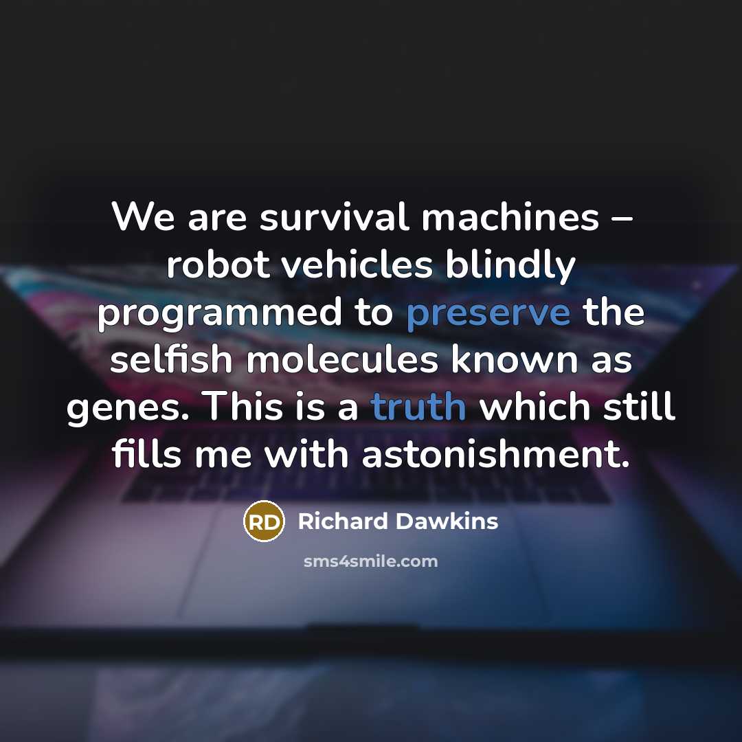 “We are survival machines – robot vehicles blindly programmed to preserve the selfish molecules known as genes. This is a truth which still fills me with astonishment.” quote by Richard Dawkins