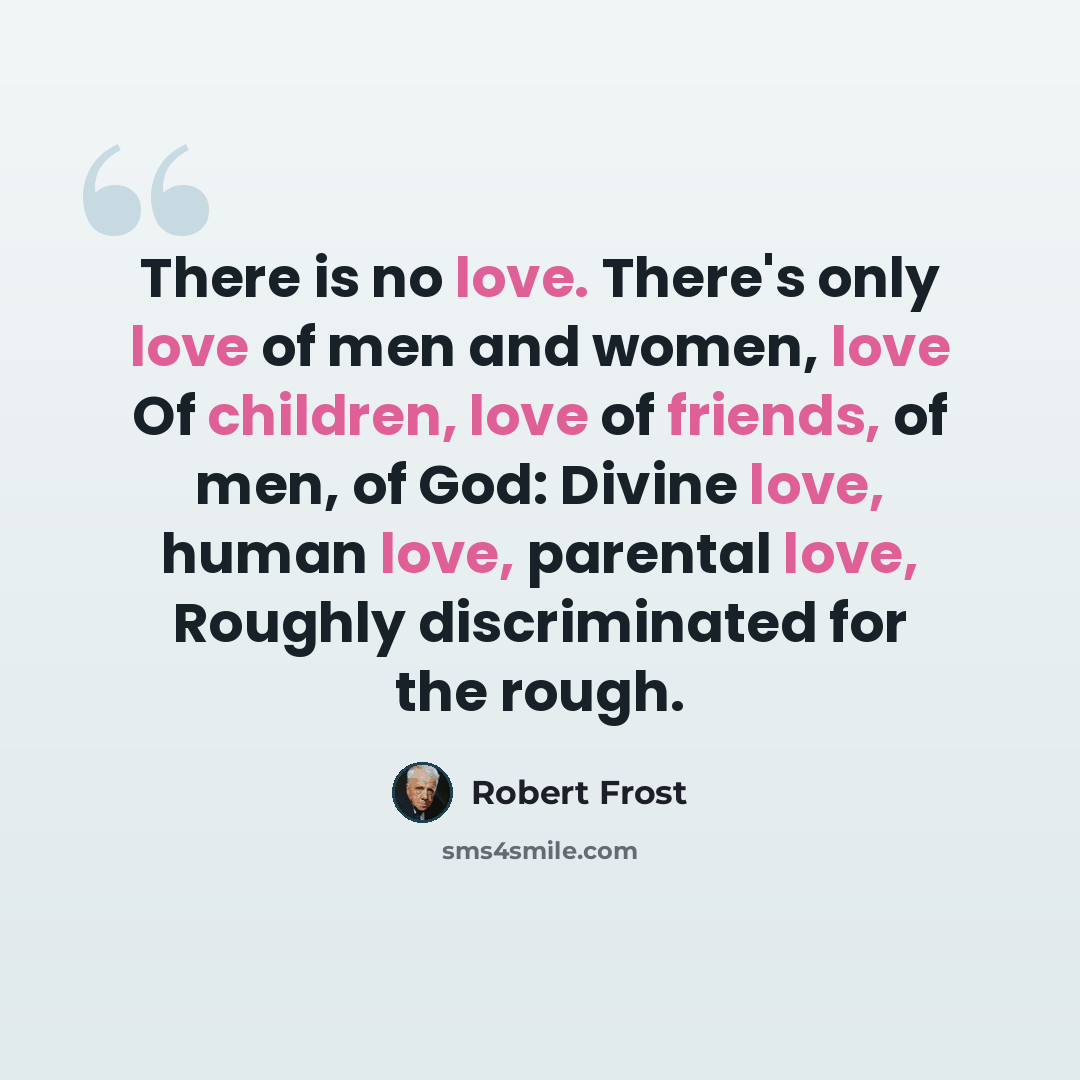 “There is no love. There's only love of men and women, love Of children, love of friends, of men, of God: Divine love, human love, parental love, Roughly discriminated for the rough.” quote by Robert Frost