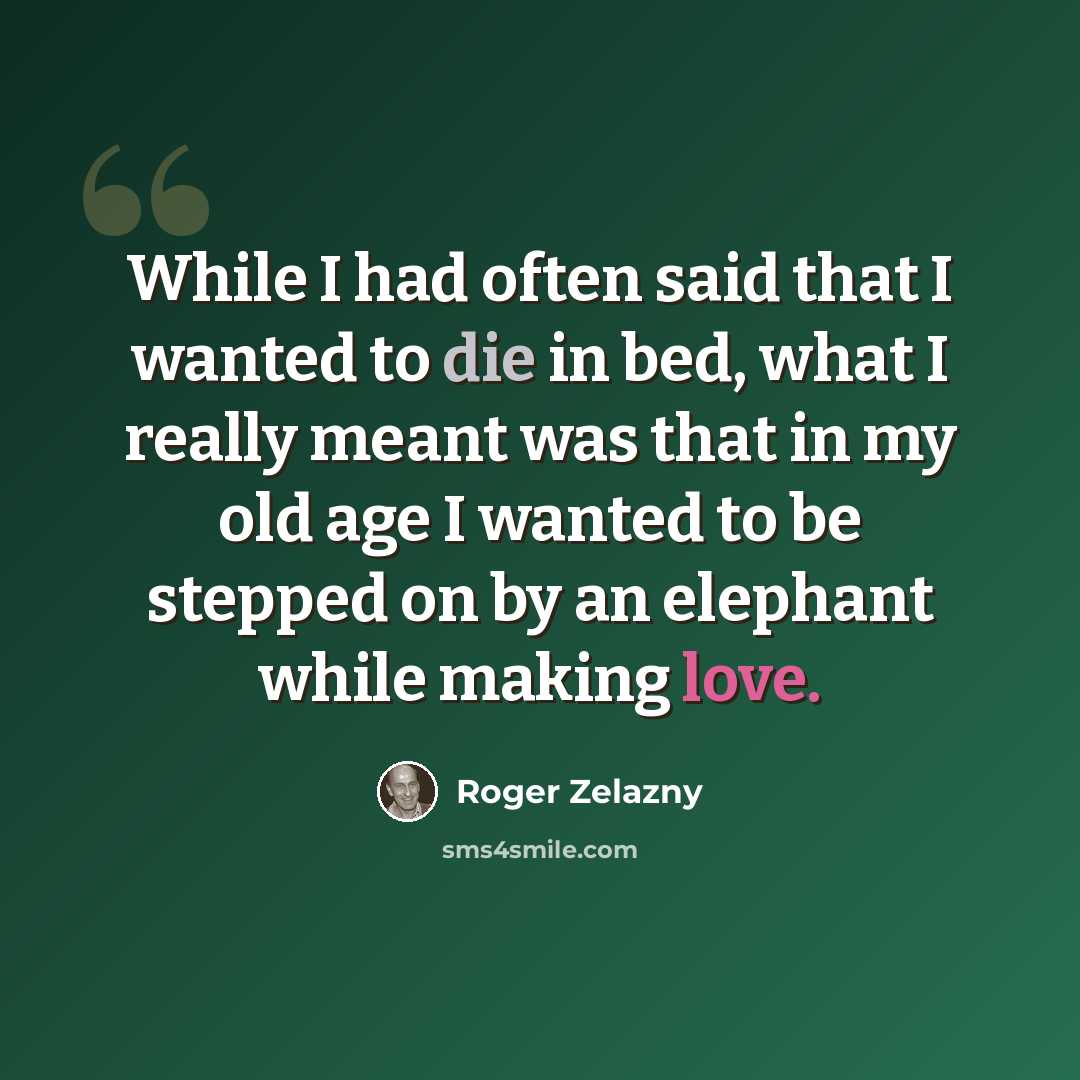 “While I had often said that I wanted to die in bed, what I really meant was that in my old age I wanted to be stepped on by an elephant while making love.” quote by Roger Zelazny