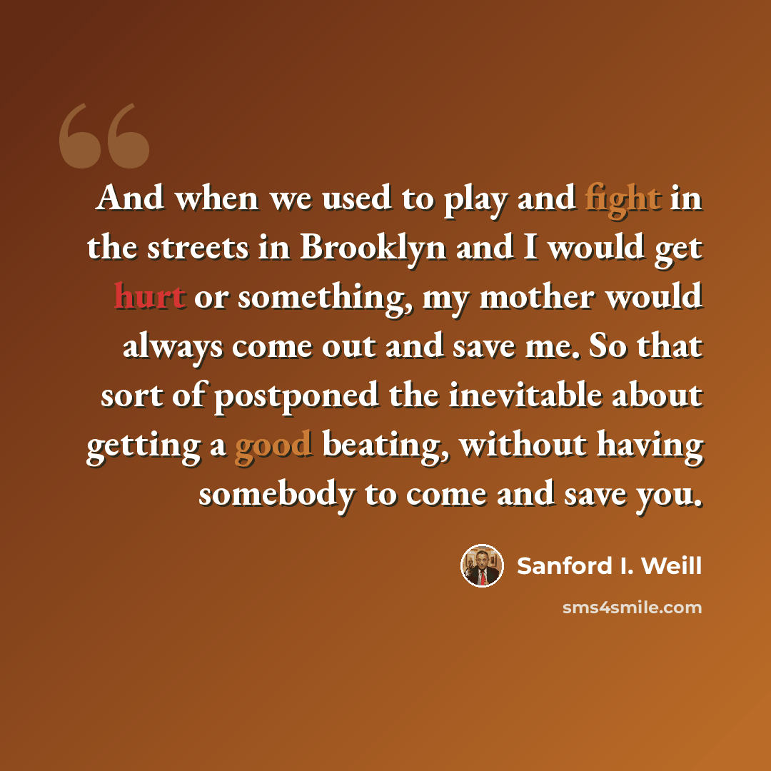“And when we used to play and fight in the streets in Brooklyn and I would get hurt or something, my mother would always come out and save me. So that sort of postponed the inevitable about getting a good beating, without having somebody to come and save you.” quote by Sanford I. Weill