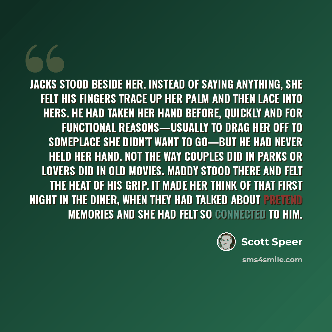 “Jacks stood beside her. Instead of saying anything, she felt his fingers trace up her palm and then lace into hers. He had taken her hand before, quickly and for functional reasons—usually to drag her off to someplace she didn’t want to go—but he had never held her hand. Not the way couples did in…” quote by Scott Speer