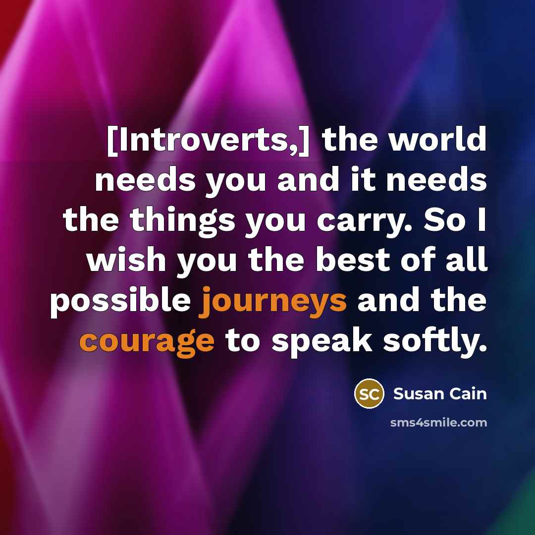 “[Introverts,] the world needs you and it needs the things you carry. So I wish you the best of all possible journeys and the courage to speak softly.” quote by Susan Cain