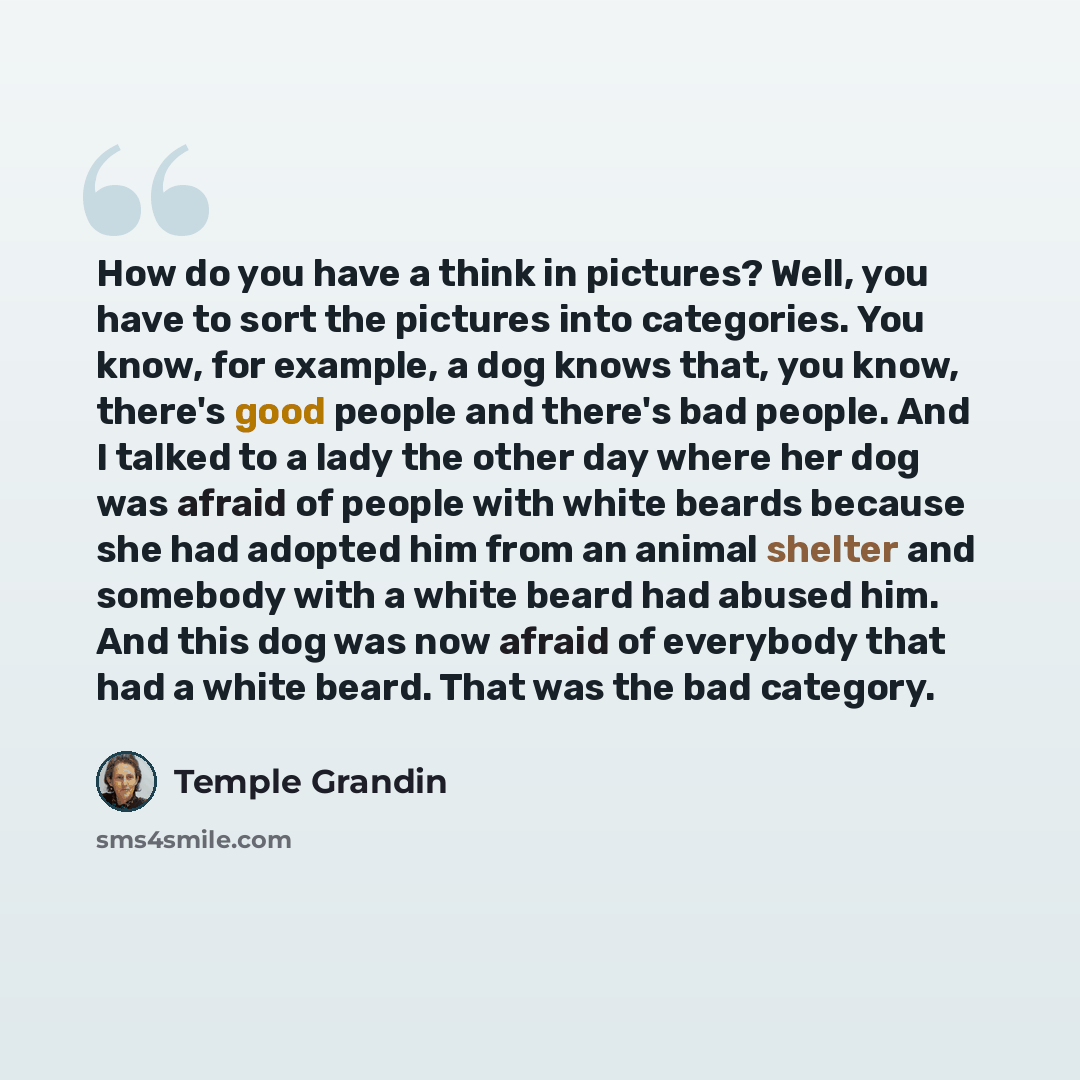“How do you have a think in pictures? Well, you have to sort the pictures into categories. You know, for example, a dog knows that, you know, there's good people and there's bad people. And I talked to a lady the other day where her dog was afraid of people with white beards because she had adopted…” quote by Temple Grandin