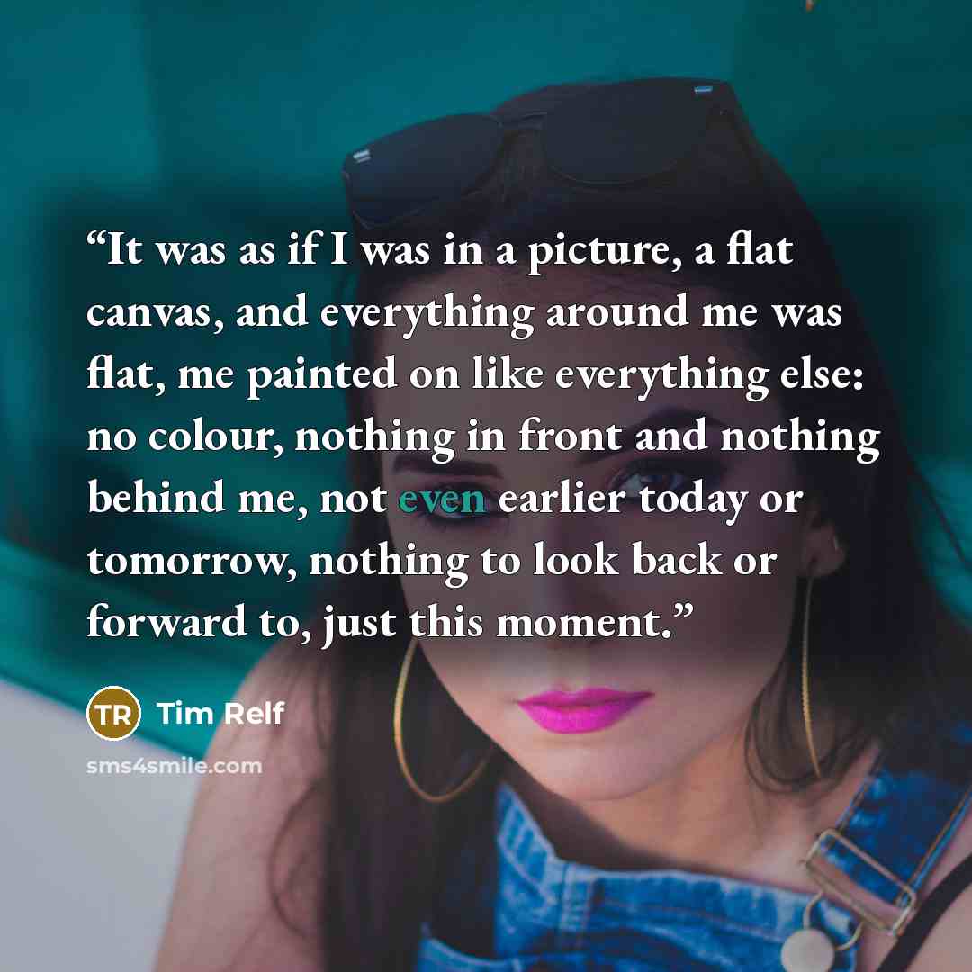 “It was as if I was in a picture, a flat canvas, and everything around me was flat, me painted on like everything else: no colour, nothing in front and nothing behind me, not even earlier today or tomorrow, nothing to look back or forward to, just this moment.” quote by Tim Relf