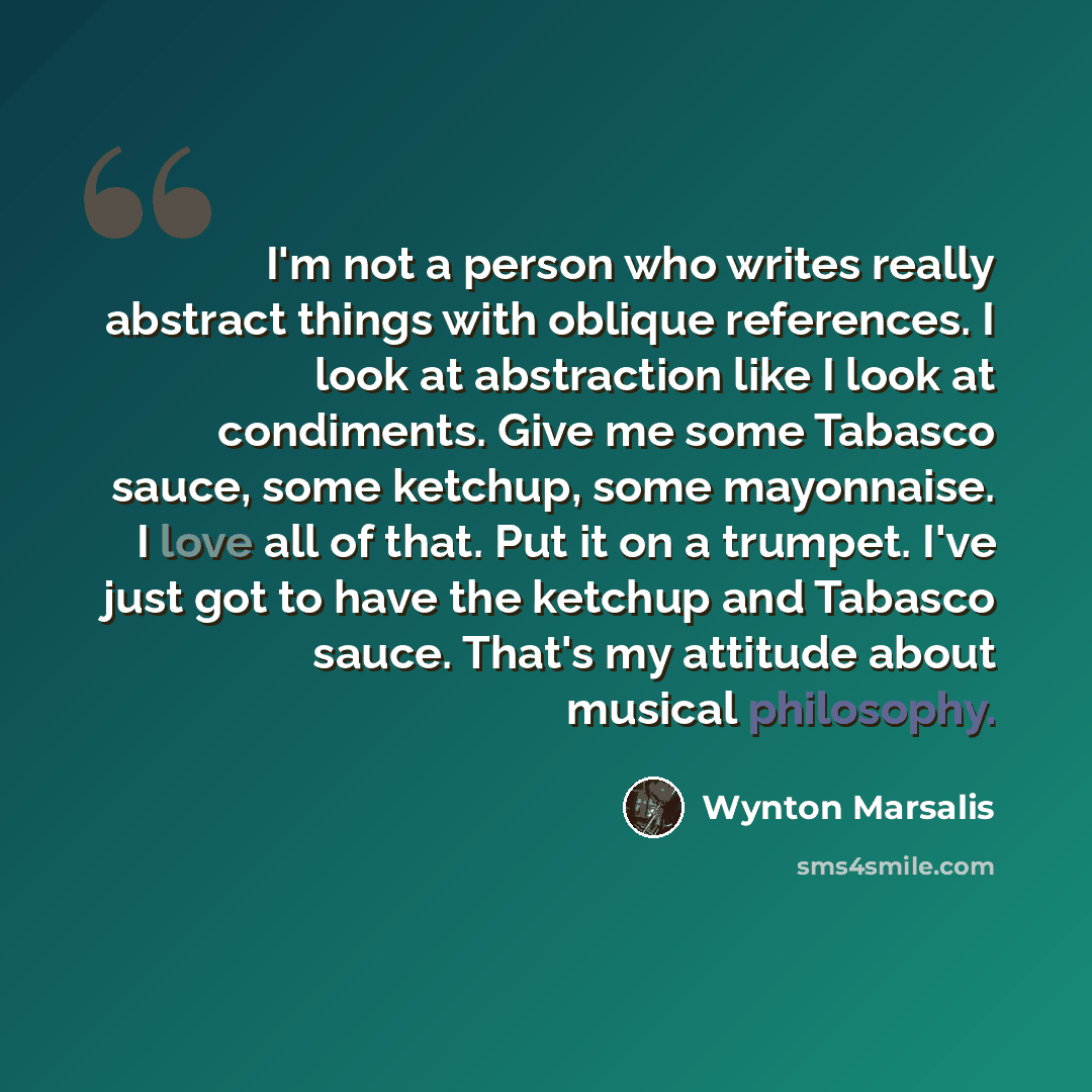 “I'm not a person who writes really abstract things with oblique references. I look at abstraction like I look at condiments. Give me some Tabasco sauce, some ketchup, some mayonnaise. I love all of that. Put it on a trumpet. I've just got to have the ketchup and Tabasco sauce. That's my attitude…” quote by Wynton Marsalis