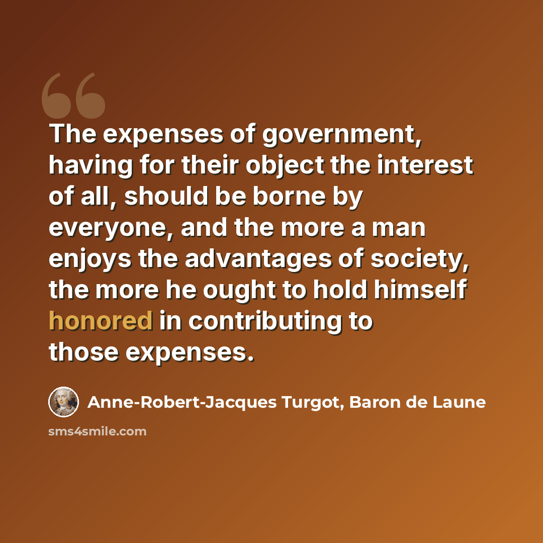 “The expenses of government, having for their object the interest of all, should be borne by everyone, and the more a man enjoys the advantages of society, the more he ought to hold himself honored in contributing to those expenses.” quote by Anne-Robert-Jacques Turgot, Baron de Laune