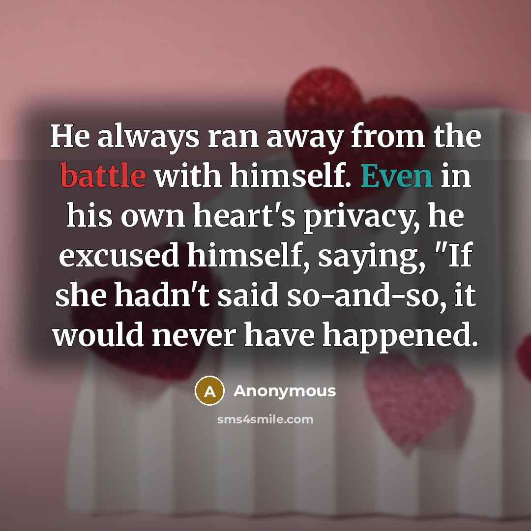 “He always ran away from the battle with himself. Even in his own heart's privacy, he excused himself, saying, "If she hadn't said so-and-so, it would never have happened.” quote by Anonymous