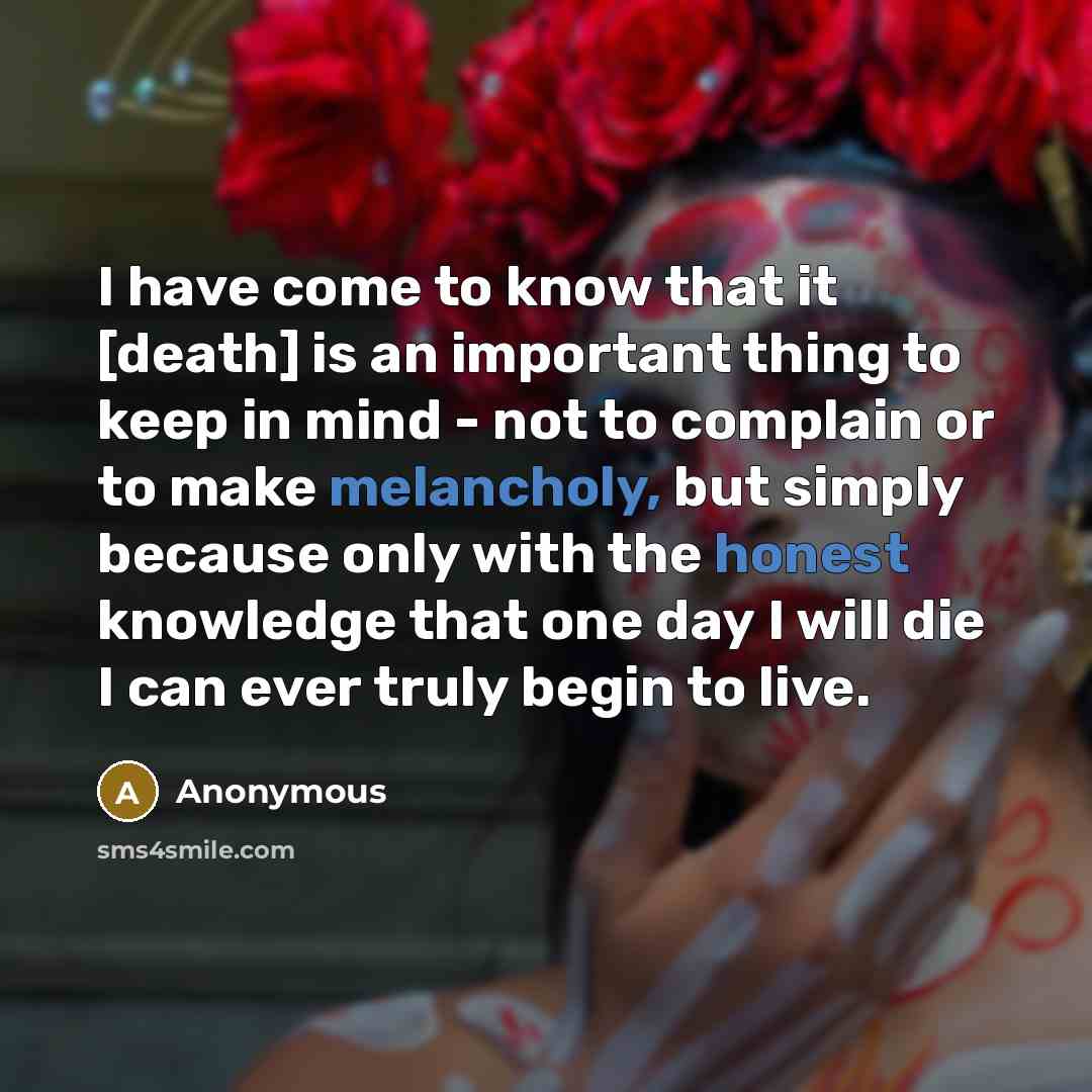 “I have come to know that it [death] is an important thing to keep in mind - not to complain or to make melancholy, but simply because only with the honest knowledge that one day I will die I can ever truly begin to live.” quote by Anonymous