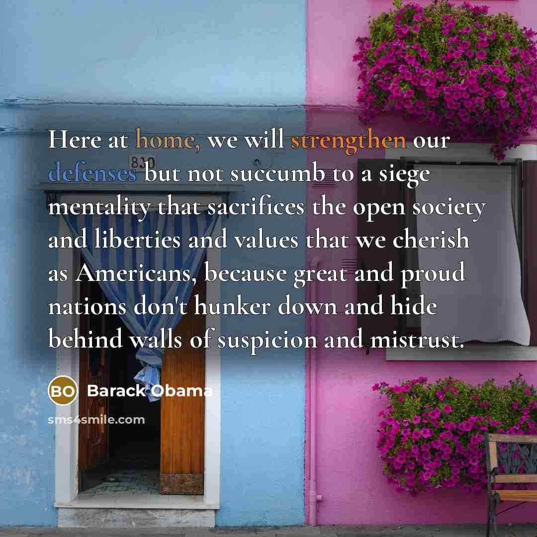 “Here at home, we will strengthen our defenses but not succumb to a siege mentality that sacrifices the open society and liberties and values that we cherish as Americans, because great and proud nations don't hunker down and hide behind walls of suspicion and mistrust.” quote by Barack Obama